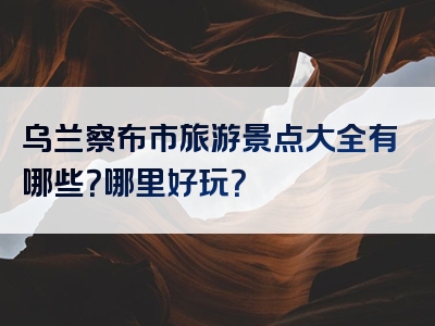 乌兰察布市旅游景点大全有哪些？哪里好玩？