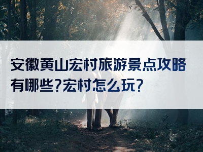 安徽黄山宏村旅游景点攻略有哪些？宏村怎么玩？