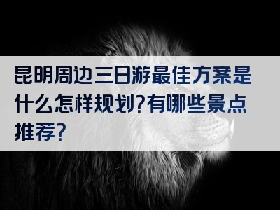 昆明周边三日游最佳方案是什么怎样规划？有哪些景点推荐？