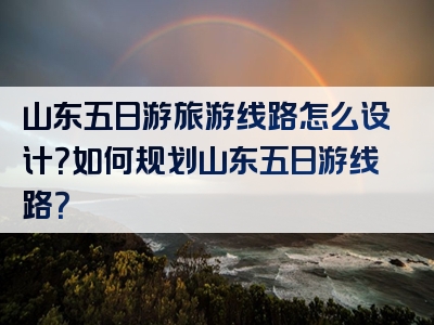 山东五日游旅游线路怎么设计？如何规划山东五日游线路？