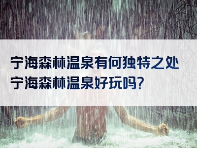 宁海森林温泉有何独特之处宁海森林温泉好玩吗？