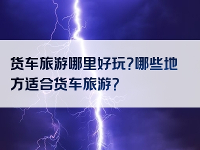 货车旅游哪里好玩？哪些地方适合货车旅游？