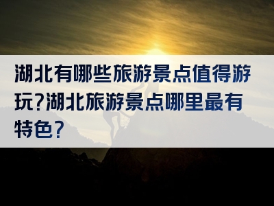 湖北有哪些旅游景点值得游玩？湖北旅游景点哪里最有特色？