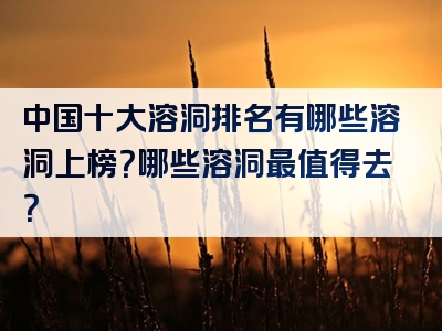 中国十大溶洞排名有哪些溶洞上榜？哪些溶洞最值得去？