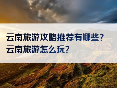 云南旅游攻略推荐有哪些？云南旅游怎么玩？