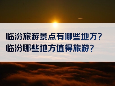 临汾旅游景点有哪些地方？临汾哪些地方值得旅游？