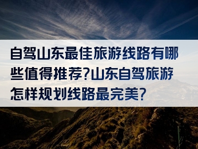 自驾山东最佳旅游线路有哪些值得推荐？山东自驾旅游怎样规划线路最完美？