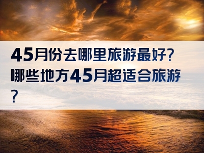 45月份去哪里旅游最好？哪些地方45月超适合旅游？