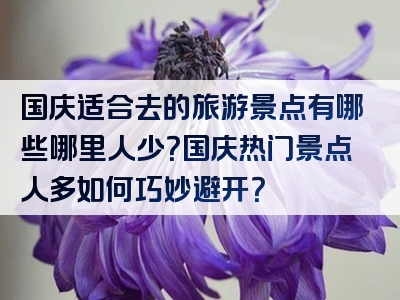 国庆适合去的旅游景点有哪些哪里人少？国庆热门景点人多如何巧妙避开？