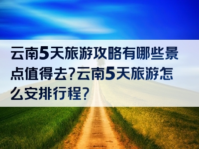 云南5天旅游攻略有哪些景点值得去？云南5天旅游怎么安排行程？