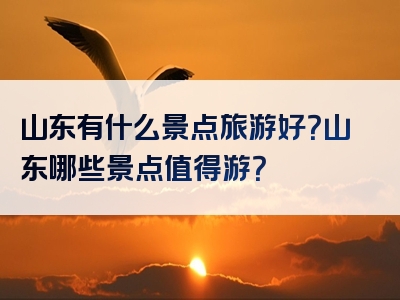 山东有什么景点旅游好？山东哪些景点值得游？