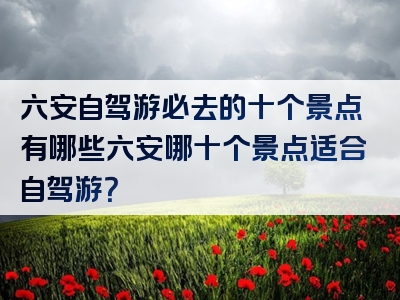 六安自驾游必去的十个景点有哪些六安哪十个景点适合自驾游？