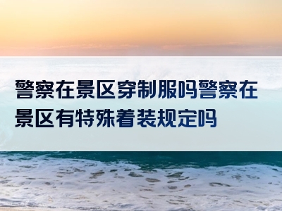 警察在景区穿制服吗警察在景区有特殊着装规定吗