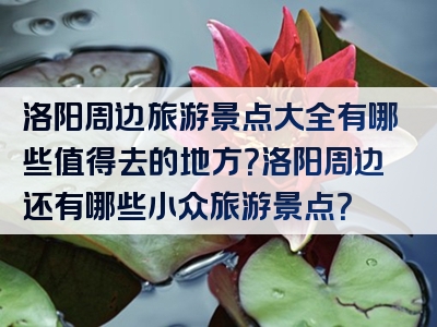 洛阳周边旅游景点大全有哪些值得去的地方？洛阳周边还有哪些小众旅游景点？