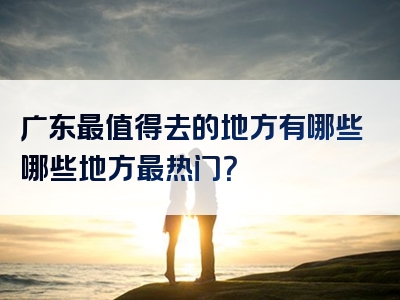广东最值得去的地方有哪些哪些地方最热门？