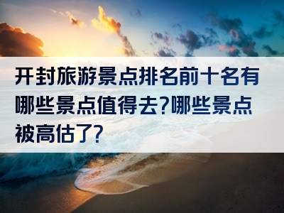 开封旅游景点排名前十名有哪些景点值得去？哪些景点被高估了？