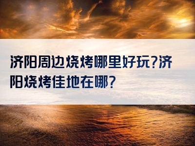 济阳周边烧烤哪里好玩？济阳烧烤佳地在哪？
