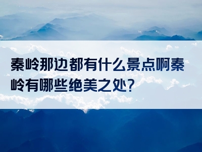 秦岭那边都有什么景点啊秦岭有哪些绝美之处？