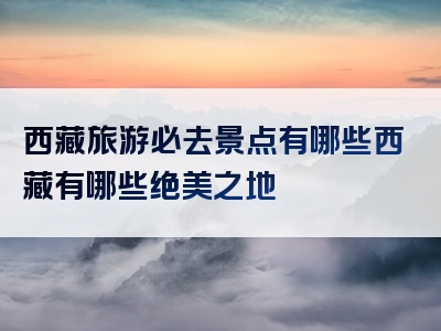 西藏旅游必去景点有哪些西藏有哪些绝美之地