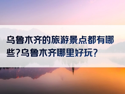 乌鲁木齐的旅游景点都有哪些？乌鲁木齐哪里好玩？