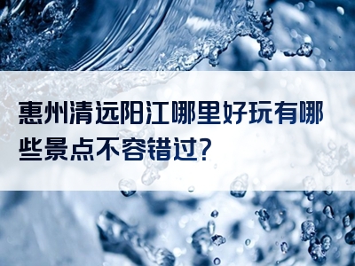 惠州清远阳江哪里好玩有哪些景点不容错过？