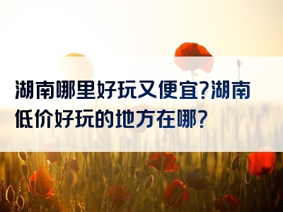 湖南哪里好玩又便宜？湖南低价好玩的地方在哪？