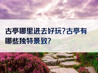 古亭哪里进去好玩？古亭有哪些独特景致？