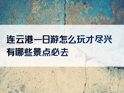 连云港一日游怎么玩才尽兴有哪些景点必去