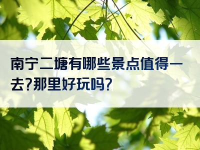 南宁二塘有哪些景点值得一去？那里好玩吗？