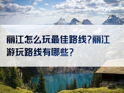 丽江怎么玩最佳路线？丽江游玩路线有哪些？