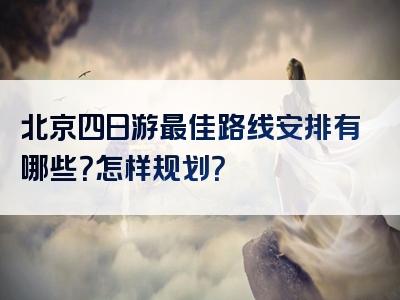 北京四日游最佳路线安排有哪些？怎样规划？