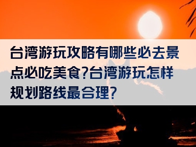 台湾游玩攻略有哪些必去景点必吃美食？台湾游玩怎样规划路线最合理？
