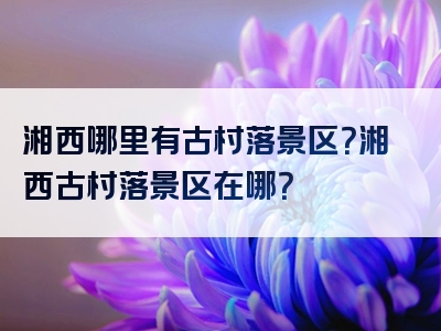 湘西哪里有古村落景区？湘西古村落景区在哪？