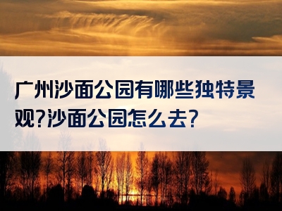 广州沙面公园有哪些独特景观？沙面公园怎么去？