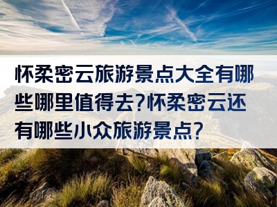 怀柔密云旅游景点大全有哪些哪里值得去？怀柔密云还有哪些小众旅游景点？