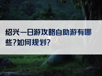 绍兴一日游攻略自助游有哪些？如何规划？