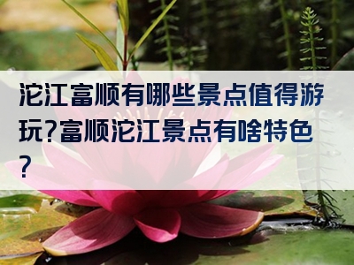 沱江富顺有哪些景点值得游玩？富顺沱江景点有啥特色？