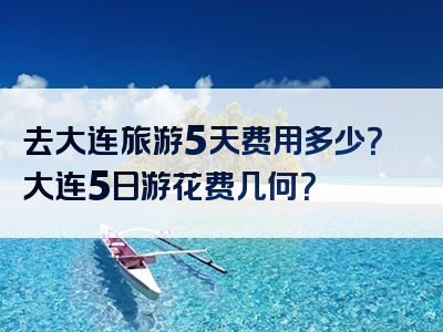 去大连旅游5天费用多少？大连5日游花费几何？