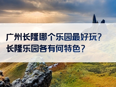 广州长隆哪个乐园最好玩？长隆乐园各有何特色？
