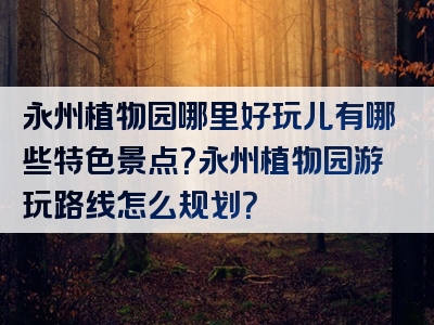 永州植物园哪里好玩儿有哪些特色景点？永州植物园游玩路线怎么规划？