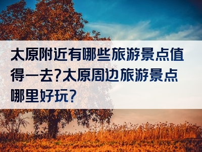 太原附近有哪些旅游景点值得一去？太原周边旅游景点哪里好玩？