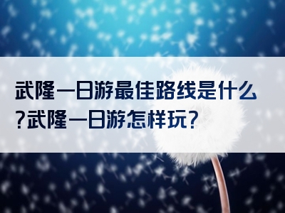 武隆一日游最佳路线是什么？武隆一日游怎样玩？