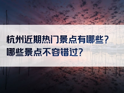 杭州近期热门景点有哪些？哪些景点不容错过？