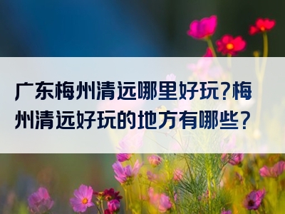 广东梅州清远哪里好玩？梅州清远好玩的地方有哪些？