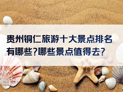 贵州铜仁旅游十大景点排名有哪些？哪些景点值得去？
