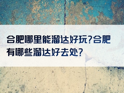 合肥哪里能溜达好玩？合肥有哪些溜达好去处？