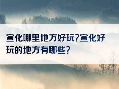 宣化哪里地方好玩？宣化好玩的地方有哪些？