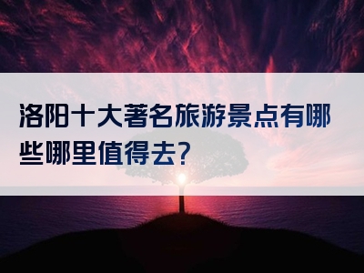 洛阳十大著名旅游景点有哪些哪里值得去？