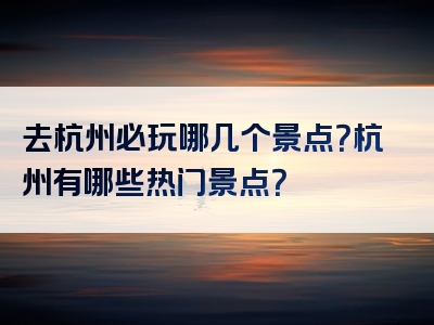 去杭州必玩哪几个景点？杭州有哪些热门景点？