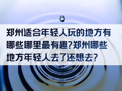 郑州适合年轻人玩的地方有哪些哪里最有趣？郑州哪些地方年轻人去了还想去？